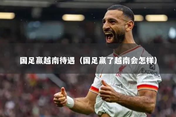 国足赢越南待遇（国足赢了越南会怎样）