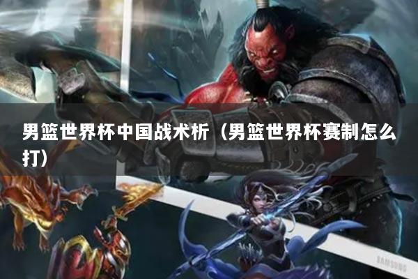 男篮世界杯中国战术析（男篮世界杯赛制怎么打）