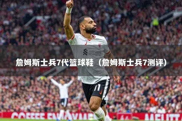 詹姆斯士兵7代篮球鞋（詹姆斯士兵7测评）