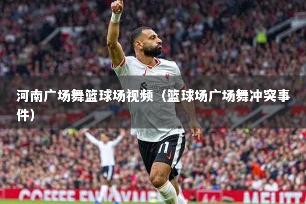 河南广场舞篮球场视频（篮球场广场舞冲突事件）