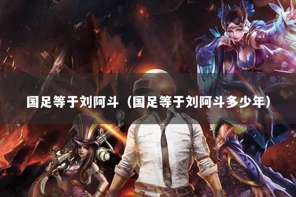 国足等于刘阿斗（国足等于刘阿斗多少年）
