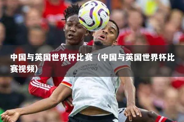 中国与英国世界杯比赛（中国与英国世界杯比赛视频）