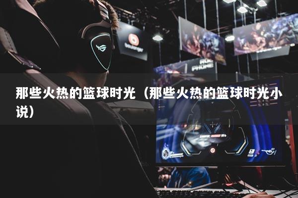 那些火热的篮球时光（那些火热的篮球时光小说）