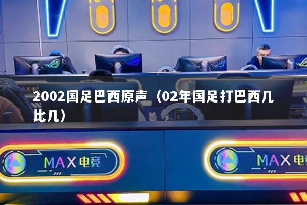 2002国足巴西原声（02年国足打巴西几比几）