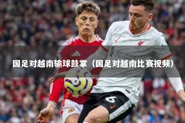 国足对越南输球鼓掌（国足对越南比赛视频）