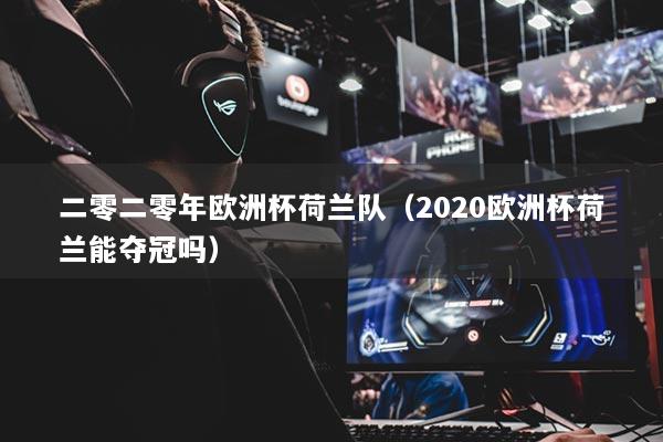 二零二零年欧洲杯荷兰队（2020欧洲杯荷兰能夺冠吗）